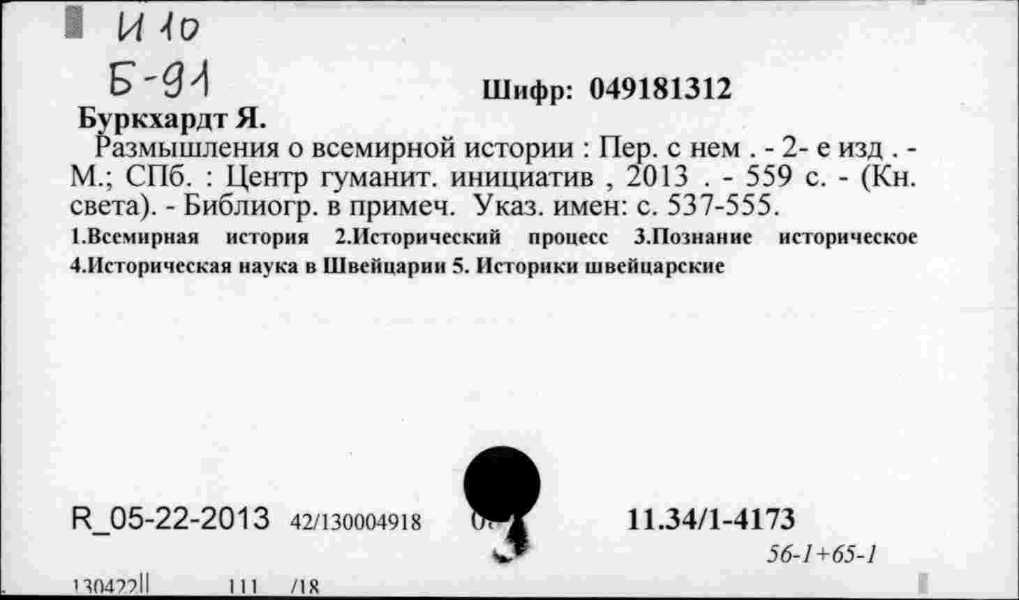 ﻿I И4о
р-дз	Шифр: 049181312
Буркхардт Я.
Размышления о всемирной истории : Пер. с нем . - 2- е изд . -М.; СПб. : Центр туманит, инициатив , 2013 . - 559 с. - (Кн. света). - Библиогр. в примеч. Указ, имен: с. 537-555.
1.Всемирная история 2.Исторический процесс З.Познание историческое ■♦.Историческая наука в Швейцарии 5. Историки швейцарские
К_05-22-2013 42/130004918
130422.11	111	/18
9
11.34/1-4173
56-1+65-1